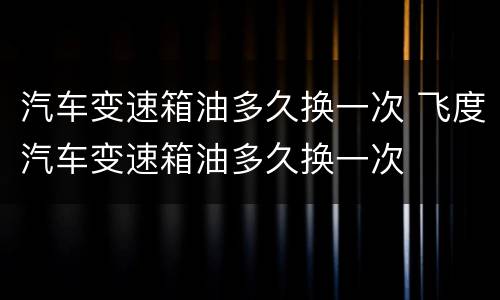 汽车变速箱油多久换一次 飞度汽车变速箱油多久换一次