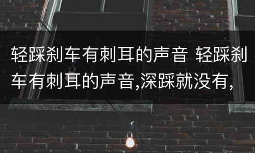 轻踩刹车有刺耳的声音 轻踩刹车有刺耳的声音,深踩就没有,过几天有没有声音了