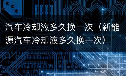 汽车冷却液多久换一次（新能源汽车冷却液多久换一次）