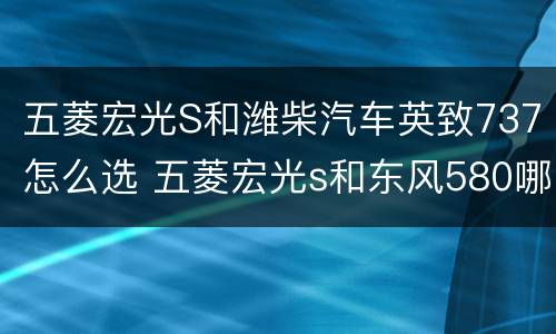 五菱宏光S和潍柴汽车英致737怎么选 五菱宏光s和东风580哪个好