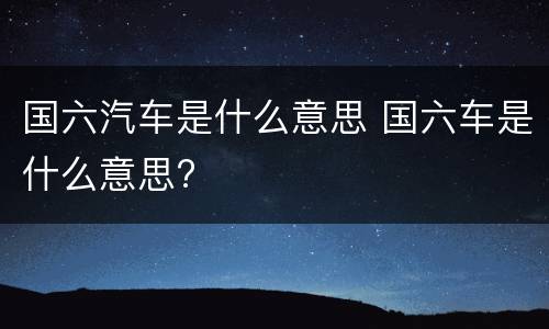 国六汽车是什么意思 国六车是什么意思?