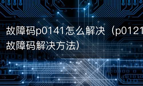 故障码p0141怎么解决（p0121故障码解决方法）