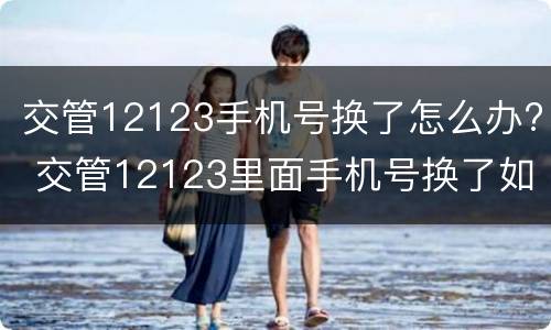 交管12123手机号换了怎么办? 交管12123里面手机号换了如何处理