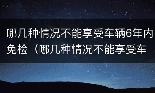 哪几种情况不能享受车辆6年内免检（哪几种情况不能享受车辆6年内免检标准）