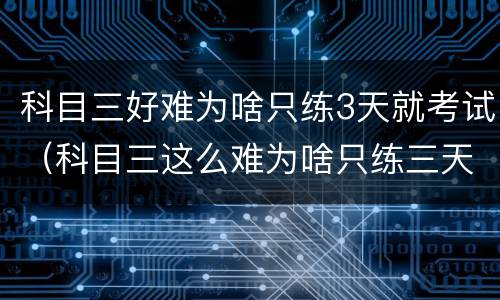 科目三好难为啥只练3天就考试（科目三这么难为啥只练三天）
