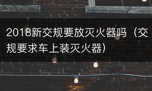 2018新交规要放灭火器吗（交规要求车上装灭火器）