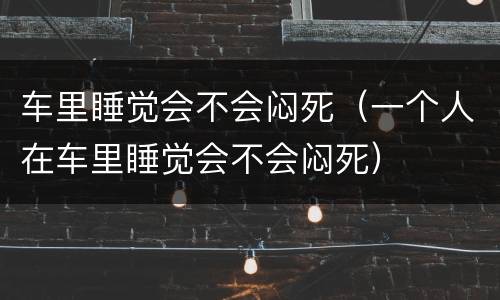 车里睡觉会不会闷死（一个人在车里睡觉会不会闷死）