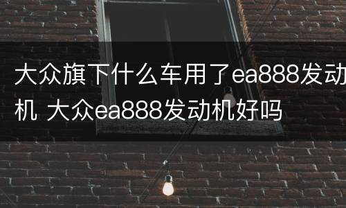 大众旗下什么车用了ea888发动机 大众ea888发动机好吗