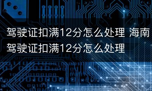 驾驶证扣满12分怎么处理 海南驾驶证扣满12分怎么处理