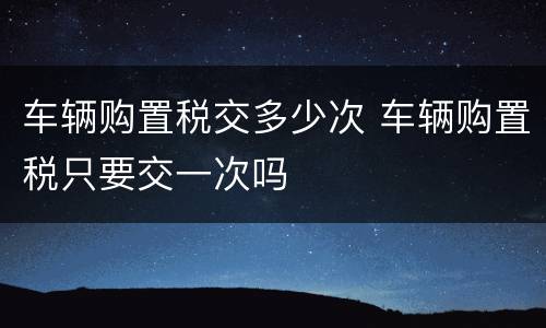 车辆购置税交多少次 车辆购置税只要交一次吗