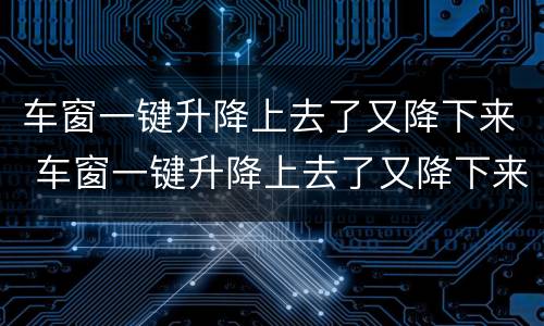 车窗一键升降上去了又降下来 车窗一键升降上去了又降下来什么原因