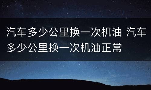 汽车多少公里换一次机油 汽车多少公里换一次机油正常