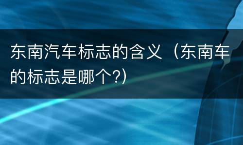 东南汽车标志的含义（东南车的标志是哪个?）
