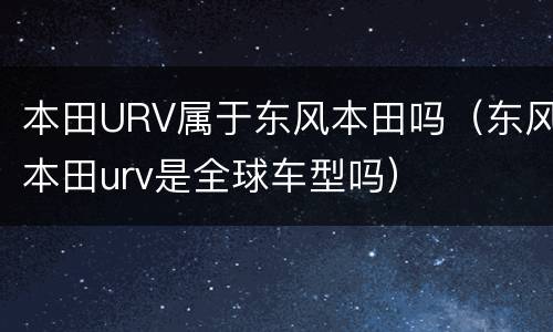 本田URV属于东风本田吗（东风本田urv是全球车型吗）