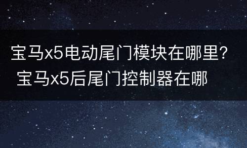 宝马x5电动尾门模块在哪里？ 宝马x5后尾门控制器在哪