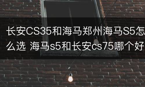 长安CS35和海马郑州海马S5怎么选 海马s5和长安cs75哪个好