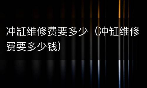 冲缸维修费要多少（冲缸维修费要多少钱）