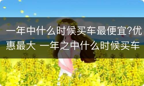 一年中什么时候买车最便宜?优惠最大 一年之中什么时候买车最优惠最便宜