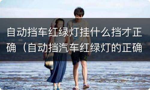 自动挡车红绿灯挂什么挡才正确（自动挡汽车红绿灯的正确驾驶步骤）