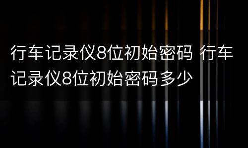 行车记录仪8位初始密码 行车记录仪8位初始密码多少