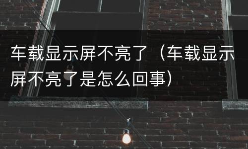 车载显示屏不亮了（车载显示屏不亮了是怎么回事）