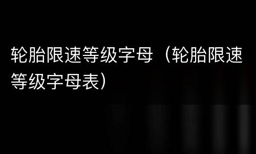 轮胎限速等级字母（轮胎限速等级字母表）