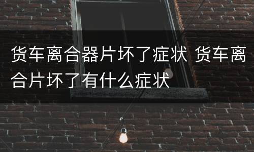 货车离合器片坏了症状 货车离合片坏了有什么症状
