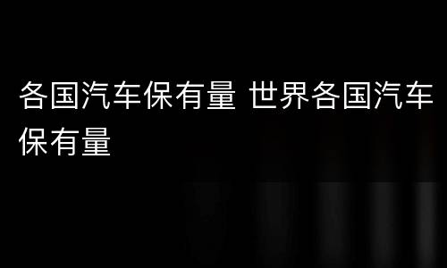 各国汽车保有量 世界各国汽车保有量