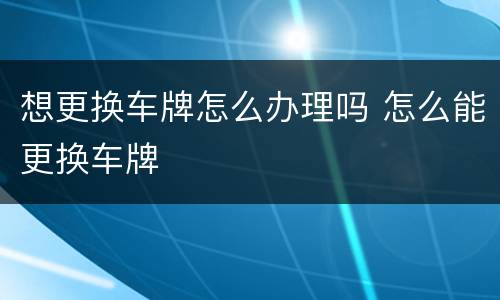 想更换车牌怎么办理吗 怎么能更换车牌