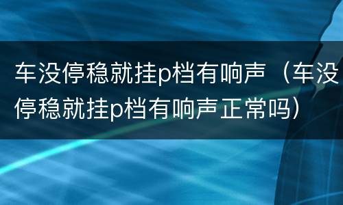 车没停稳就挂p档有响声（车没停稳就挂p档有响声正常吗）