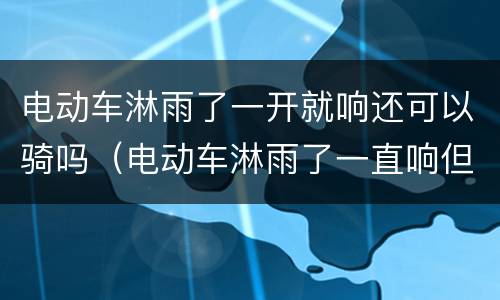 电动车淋雨了一开就响还可以骑吗（电动车淋雨了一直响但还可以骑是怎么回事）