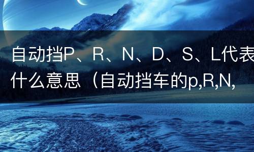 自动挡P、R、N、D、S、L代表什么意思（自动挡车的p,R,N,D,L是什么意思）