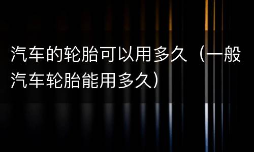 汽车的轮胎可以用多久（一般汽车轮胎能用多久）