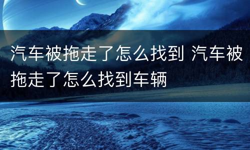 汽车被拖走了怎么找到 汽车被拖走了怎么找到车辆