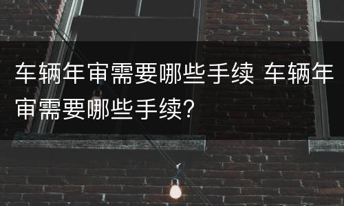 车辆年审需要哪些手续 车辆年审需要哪些手续?