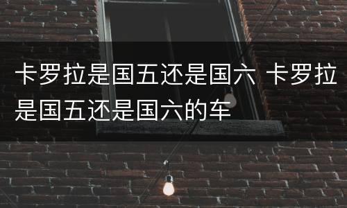 卡罗拉是国五还是国六 卡罗拉是国五还是国六的车