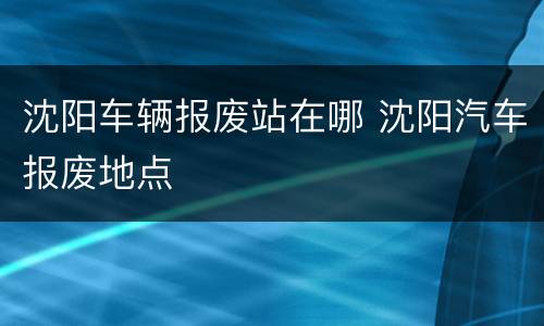 沈阳车辆报废站在哪 沈阳汽车报废地点
