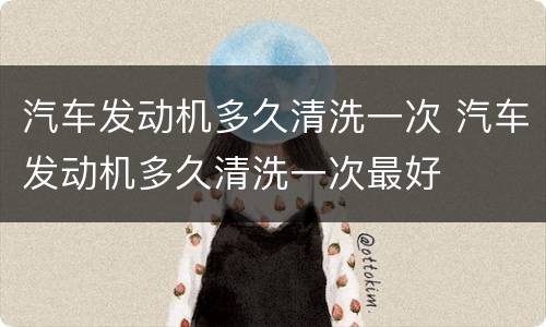 汽车发动机多久清洗一次 汽车发动机多久清洗一次最好