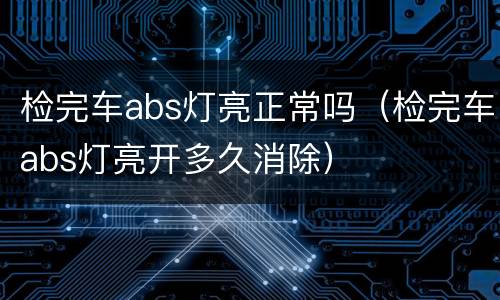检完车abs灯亮正常吗（检完车abs灯亮开多久消除）