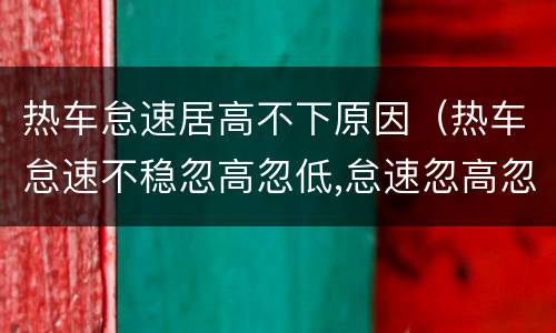热车怠速居高不下原因（热车怠速不稳忽高忽低,怠速忽高忽低故障排除）