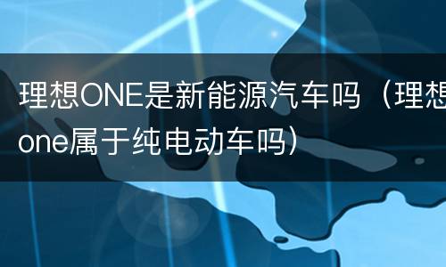 理想ONE是新能源汽车吗（理想one属于纯电动车吗）