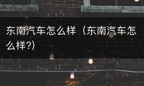 东南汽车怎么样（东南汽车怎么样?）