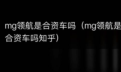 mg领航是合资车吗（mg领航是合资车吗知乎）