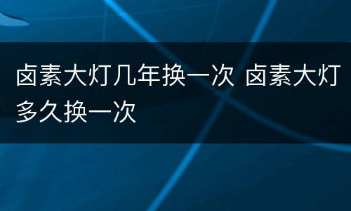 卤素大灯几年换一次 卤素大灯多久换一次