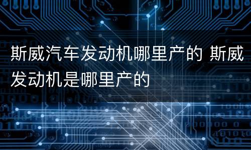 斯威汽车发动机哪里产的 斯威发动机是哪里产的
