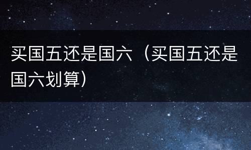 买国五还是国六（买国五还是国六划算）