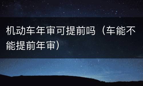 机动车年审可提前吗（车能不能提前年审）