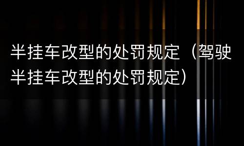 半挂车改型的处罚规定（驾驶半挂车改型的处罚规定）