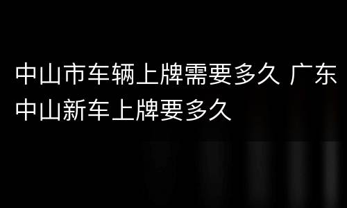 中山市车辆上牌需要多久 广东中山新车上牌要多久