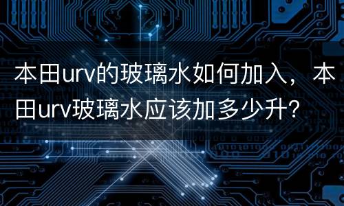 本田urv的玻璃水如何加入，本田urv玻璃水应该加多少升？